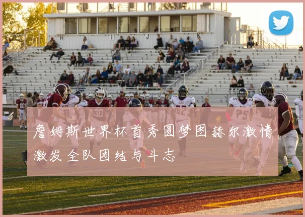 詹姆斯世界杯首秀圆梦图赫尔激情激发全队团结与斗志