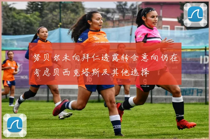 努贝尔未向拜仁透露转会意向仍在考虑贝西克塔斯及其他选择