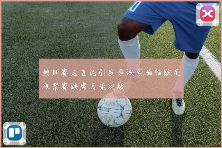 赖斯赛后言论引发争议或面临欧足联禁赛缺席马竞次战