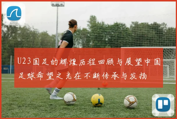 U23国足的辉煌历程回顾与展望中国足球希望之光在不断传承与发扬