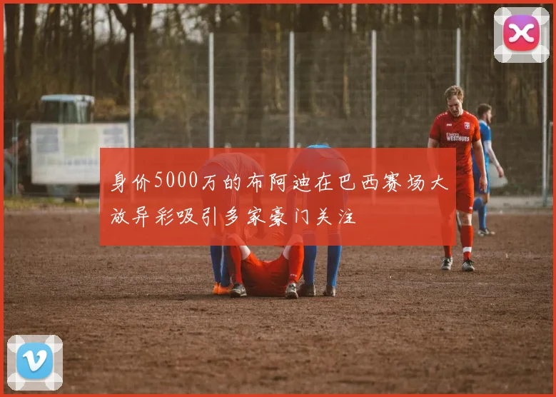 身价5000万的布阿迪在巴西赛场大放异彩吸引多家豪门关注