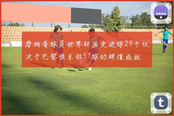 摩纳哥球员世界杯历史进球29个仅次于巴黎俱乐部57球的辉煌成就