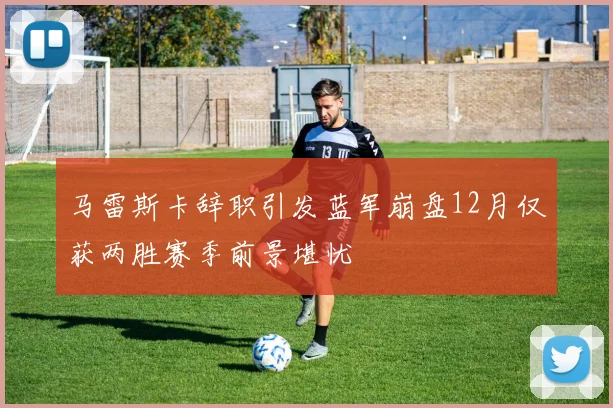 马雷斯卡辞职引发蓝军崩盘12月仅获两胜赛季前景堪忧