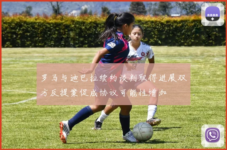 罗马与迪巴拉续约谈判取得进展双方反提案促成协议可能性增加