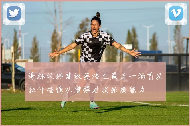 谢林汉姆建议英格兰最后一场首发拉什福德以增强进攻轮换能力