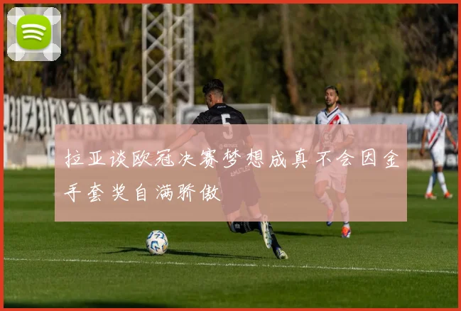 拉亚谈欧冠决赛梦想成真不会因金手套奖自满骄傲