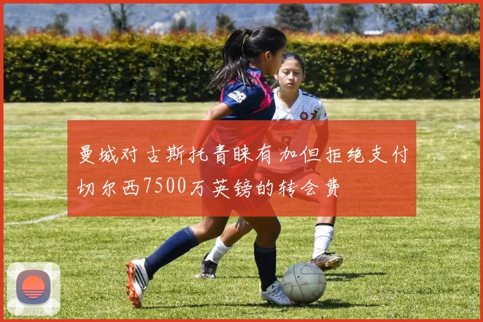 曼城对古斯托青睐有加但拒绝支付切尔西7500万英镑的转会费