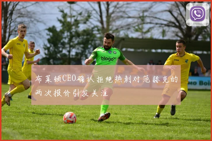 布莱顿CEO确认拒绝热刺对范赫克的两次报价引发关注