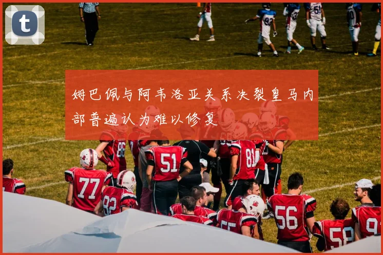 姆巴佩与阿韦洛亚关系决裂皇马内部普遍认为难以修复