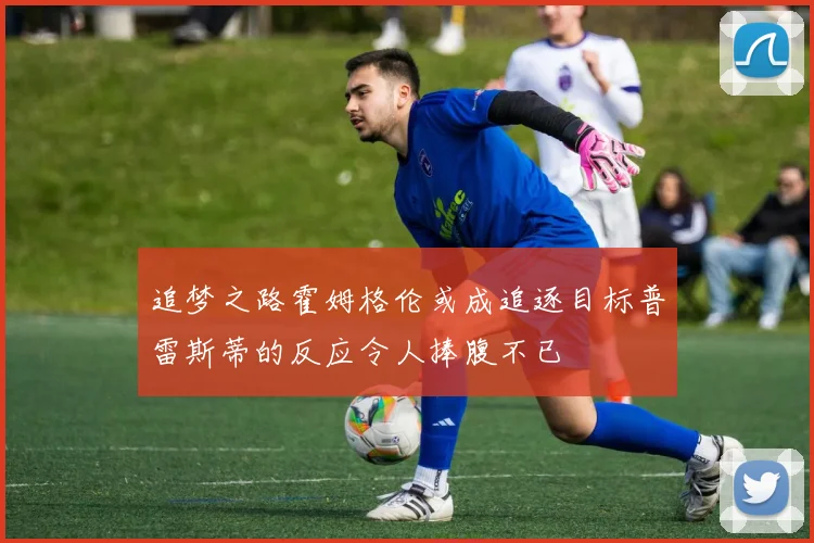 追梦之路霍姆格伦或成追逐目标普雷斯蒂的反应令人捧腹不已